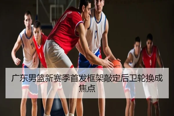 广东男篮新赛季首发框架敲定后卫轮换成焦点