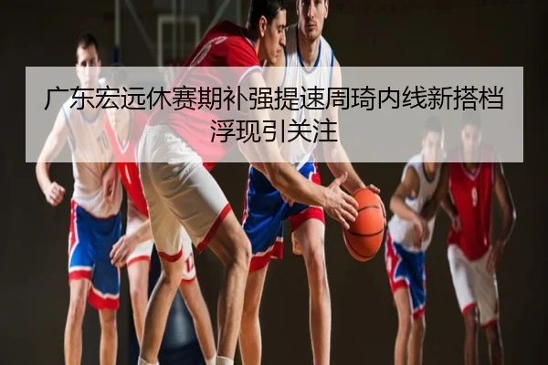 广东宏远休赛期补强提速周琦内线新搭档浮现引关注