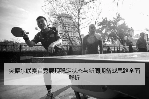 樊振东联赛首秀展现稳定状态与新周期备战思路全面解析