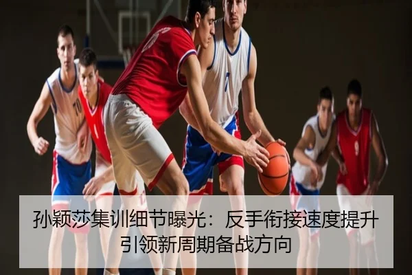 孙颖莎集训细节曝光：反手衔接速度提升引领新周期备战方向