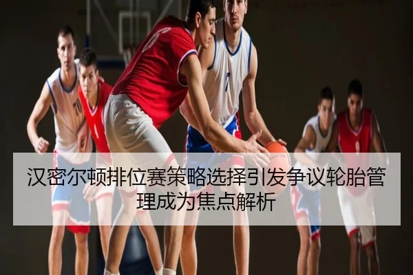 汉密尔顿排位赛策略选择引发争议轮胎管理成为焦点解析