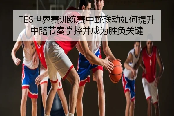 TES世界赛训练赛中野联动如何提升中路节奏掌控并成为胜负关键