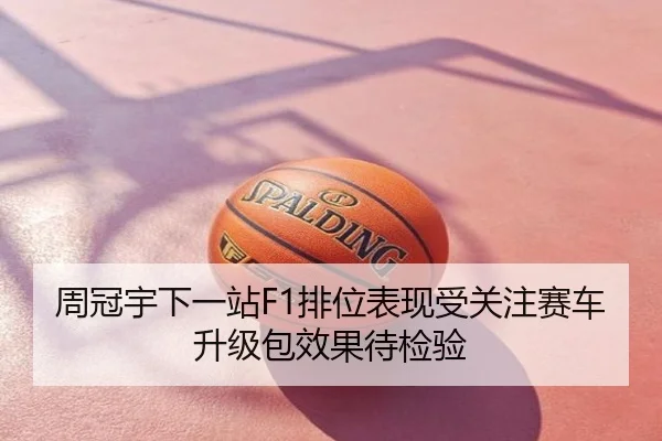 周冠宇下一站F1排位表现受关注赛车升级包效果待检验
