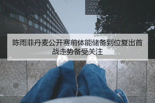 陈雨菲丹麦公开赛前体能储备到位复出首战走势备受关注